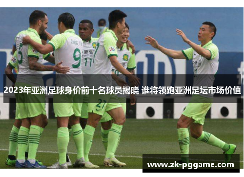 2023年亚洲足球身价前十名球员揭晓 谁将领跑亚洲足坛市场价值