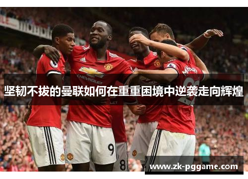 坚韧不拔的曼联如何在重重困境中逆袭走向辉煌 坚韧不拔的曼联如何在重重困境中逆袭走向辉煌
