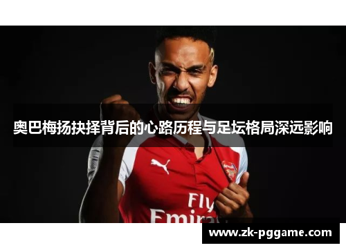 奥巴梅扬抉择背后的心路历程与足坛格局深远影响