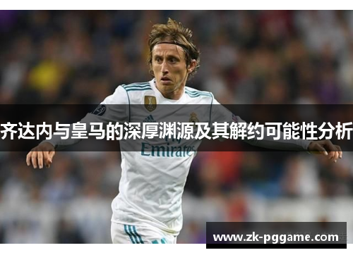 齐达内与皇马的深厚渊源及其解约可能性分析