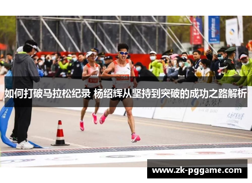 如何打破马拉松纪录 杨绍辉从坚持到突破的成功之路解析