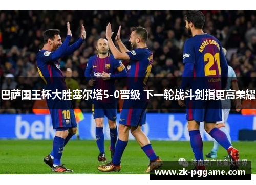 巴萨国王杯大胜塞尔塔5-0晋级 下一轮战斗剑指更高荣耀 巴萨国王杯大胜塞尔塔5-0晋级 下一轮战斗剑指更高荣耀