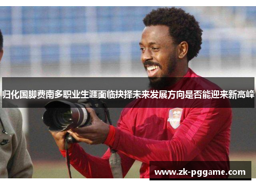 归化国脚费南多职业生涯面临抉择未来发展方向是否能迎来新高峰