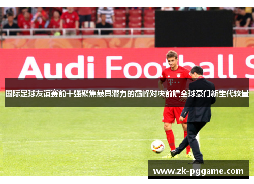 国际足球友谊赛前十强聚焦最具潜力的巅峰对决前瞻全球豪门新生代较量 国际足球友谊赛前十强聚焦最具潜力的巅峰对决前瞻全球豪门新生代较量