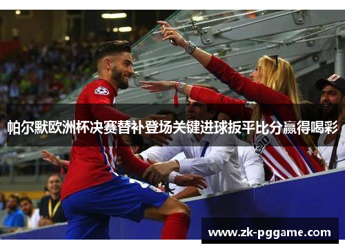 帕尔默欧洲杯决赛替补登场关键进球扳平比分赢得喝彩