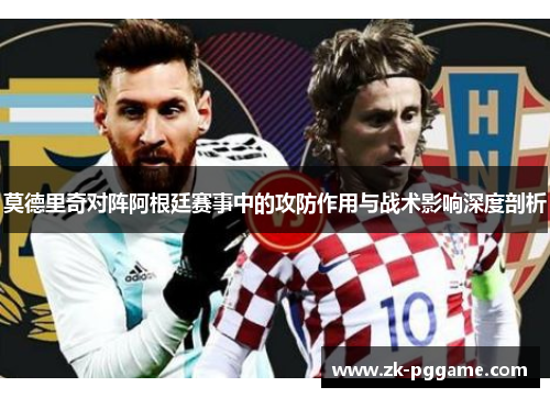 莫德里奇对阵阿根廷赛事中的攻防作用与战术影响深度剖析