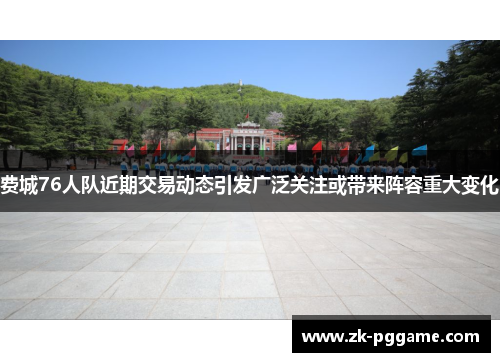 费城76人队近期交易动态引发广泛关注或带来阵容重大变化