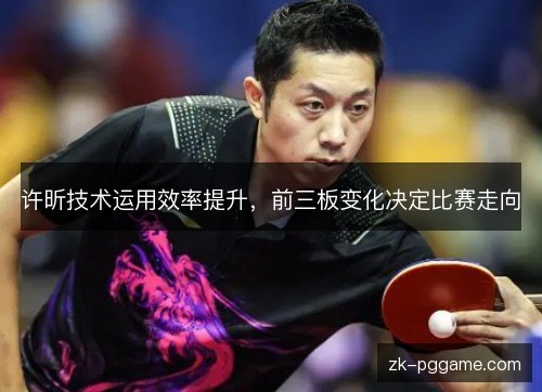 许昕技术运用效率提升，前三板变化决定比赛走向